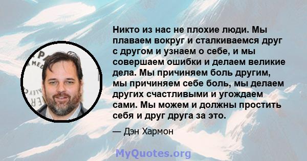 Никто из нас не плохие люди. Мы плаваем вокруг и сталкиваемся друг с другом и узнаем о себе, и мы совершаем ошибки и делаем великие дела. Мы причиняем боль другим, мы причиняем себе боль, мы делаем других счастливыми и