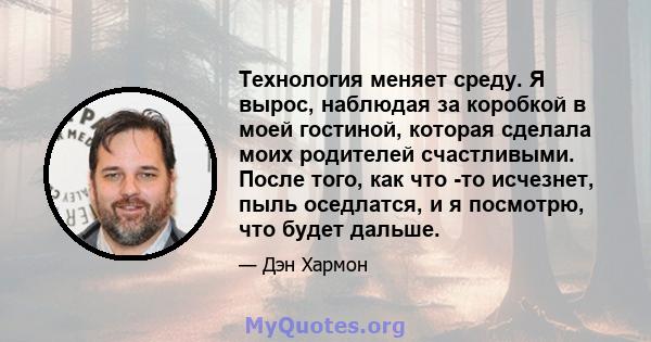 Технология меняет среду. Я вырос, наблюдая за коробкой в ​​моей гостиной, которая сделала моих родителей счастливыми. После того, как что -то исчезнет, ​​пыль оседлатся, и я посмотрю, что будет дальше.