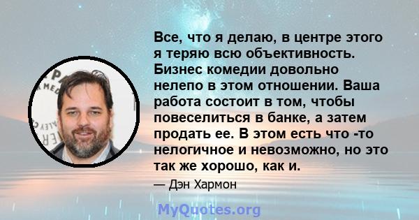 Все, что я делаю, в центре этого я теряю всю объективность. Бизнес комедии довольно нелепо в этом отношении. Ваша работа состоит в том, чтобы повеселиться в банке, а затем продать ее. В этом есть что -то нелогичное и