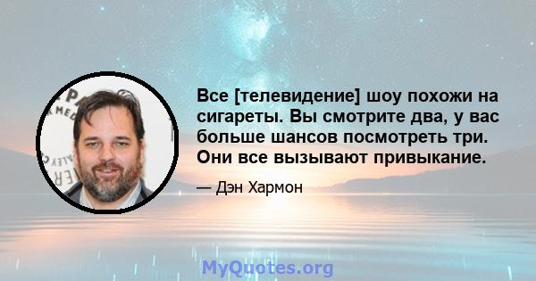 Все [телевидение] шоу похожи на сигареты. Вы смотрите два, у вас больше шансов посмотреть три. Они все вызывают привыкание.