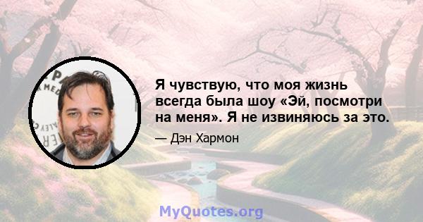 Я чувствую, что моя жизнь всегда была шоу «Эй, посмотри на меня». Я не извиняюсь за это.