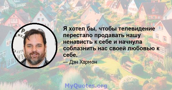 Я хотел бы, чтобы телевидение перестало продавать нашу ненависть к себе и начнула соблазнить нас своей любовью к себе.