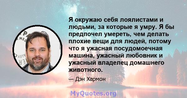 Я окружаю себя лоялистами и людьми, за которые я умру. Я бы предпочел умереть, чем делать плохие вещи для людей, потому что я ужасная посудомоечная машина, ужасный любовник и ужасный владелец домашнего животного.