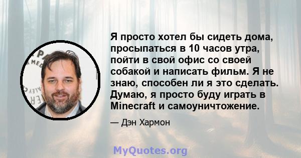 Я просто хотел бы сидеть дома, просыпаться в 10 часов утра, пойти в свой офис со своей собакой и написать фильм. Я не знаю, способен ли я это сделать. Думаю, я просто буду играть в Minecraft и самоуничтожение.