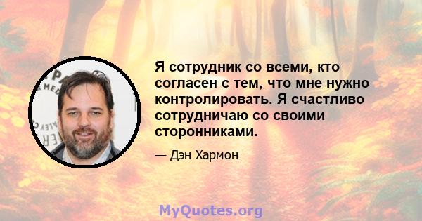 Я сотрудник со всеми, кто согласен с тем, что мне нужно контролировать. Я счастливо сотрудничаю со своими сторонниками.