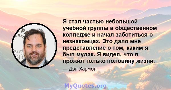 Я стал частью небольшой учебной группы в общественном колледже и начал заботиться о незнакомцах. Это дало мне представление о том, каким я был мудак. Я видел, что я прожил только половину жизни.