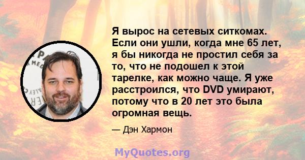 Я вырос на сетевых ситкомах. Если они ушли, когда мне 65 лет, я бы никогда не простил себя за то, что не подошел к этой тарелке, как можно чаще. Я уже расстроился, что DVD умирают, потому что в 20 лет это была огромная