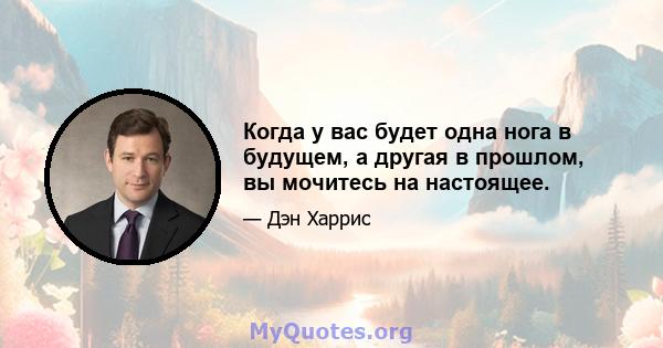 Когда у вас будет одна нога в будущем, а другая в прошлом, вы мочитесь на настоящее.