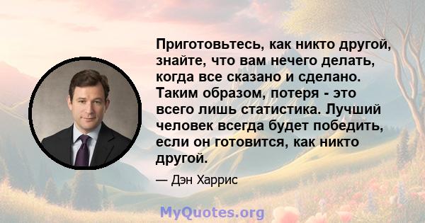 Приготовьтесь, как никто другой, знайте, что вам нечего делать, когда все сказано и сделано. Таким образом, потеря - это всего лишь статистика. Лучший человек всегда будет победить, если он готовится, как никто другой.