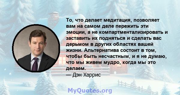 То, что делает медитация, позволяет вам на самом деле пережить эти эмоции, а не компартментализировать и заставить их подняться и сделать вас дерьмом в других областях вашей жизни. Альтернатива состоит в том, чтобы быть 