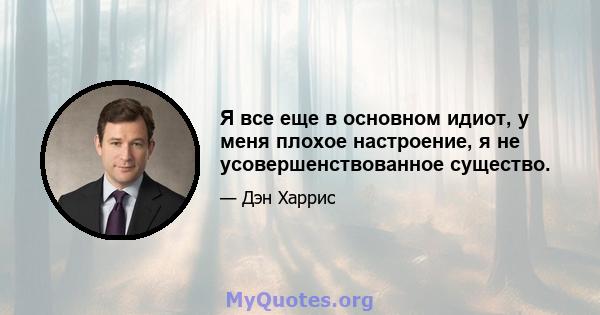 Я все еще в основном идиот, у меня плохое настроение, я не усовершенствованное существо.