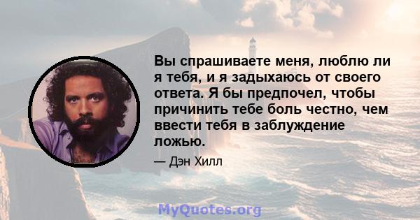 Вы спрашиваете меня, люблю ли я тебя, и я задыхаюсь от своего ответа. Я бы предпочел, чтобы причинить тебе боль честно, чем ввести тебя в заблуждение ложью.