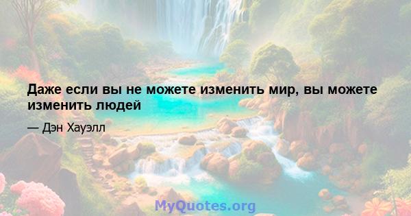 Даже если вы не можете изменить мир, вы можете изменить людей