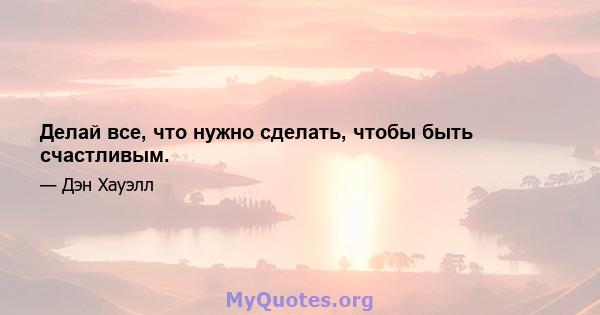 Делай все, что нужно сделать, чтобы быть счастливым.