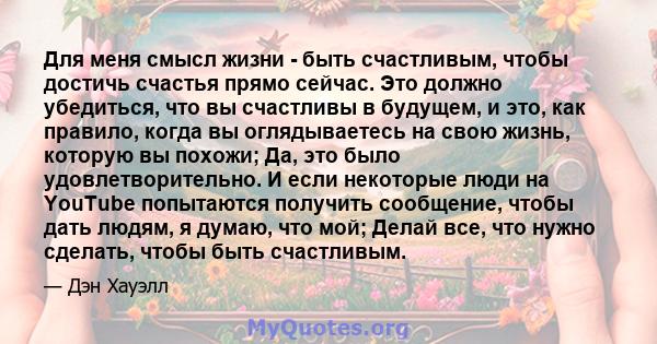 Для меня смысл жизни - быть счастливым, чтобы достичь счастья прямо сейчас. Это должно убедиться, что вы счастливы в будущем, и это, как правило, когда вы оглядываетесь на свою жизнь, которую вы похожи; Да, это было