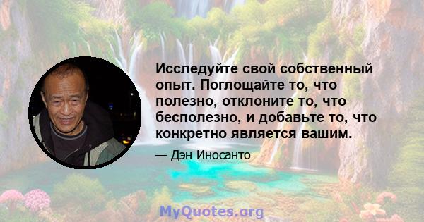 Исследуйте свой собственный опыт. Поглощайте то, что полезно, отклоните то, что бесполезно, и добавьте то, что конкретно является вашим.