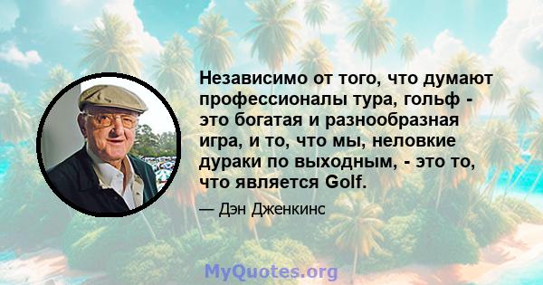 Независимо от того, что думают профессионалы тура, гольф - это богатая и разнообразная игра, и то, что мы, неловкие дураки по выходным, - это то, что является Golf.