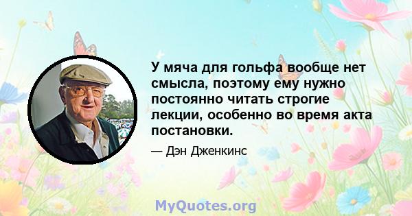 У мяча для гольфа вообще нет смысла, поэтому ему нужно постоянно читать строгие лекции, особенно во время акта постановки.