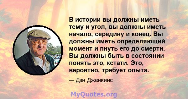 В истории вы должны иметь тему и угол, вы должны иметь начало, середину и конец. Вы должны иметь определяющий момент и пнуть его до смерти. Вы должны быть в состоянии понять это, кстати. Это, вероятно, требует опыта.