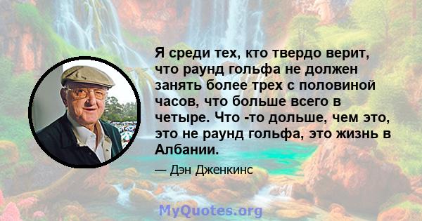 Я среди тех, кто твердо верит, что раунд гольфа не должен занять более трех с половиной часов, что больше всего в четыре. Что -то дольше, чем это, это не раунд гольфа, это жизнь в Албании.