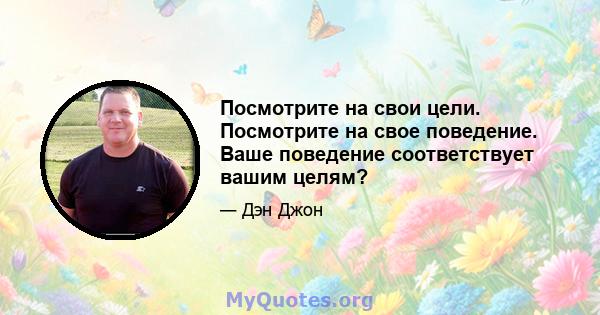 Посмотрите на свои цели. Посмотрите на свое поведение. Ваше поведение соответствует вашим целям?