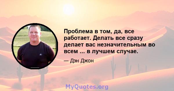 Проблема в том, да, все работает. Делать все сразу делает вас незначительным во всем ... в лучшем случае.