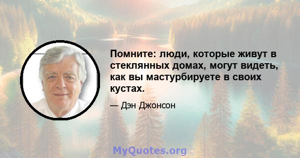 Помните: люди, которые живут в стеклянных домах, могут видеть, как вы мастурбируете в своих кустах.