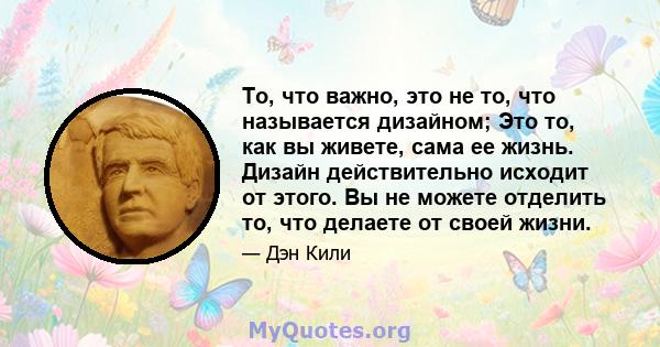 То, что важно, это не то, что называется дизайном; Это то, как вы живете, сама ее жизнь. Дизайн действительно исходит от этого. Вы не можете отделить то, что делаете от своей жизни.