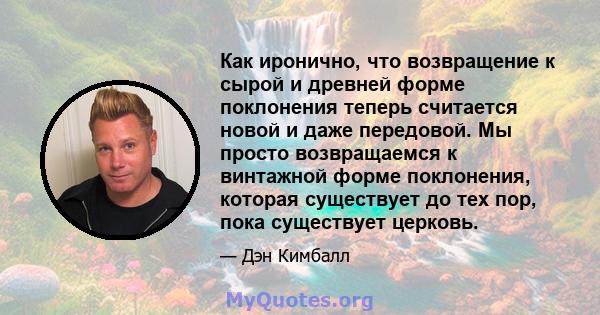 Как иронично, что возвращение к сырой и древней форме поклонения теперь считается новой и даже передовой. Мы просто возвращаемся к винтажной форме поклонения, которая существует до тех пор, пока существует церковь.