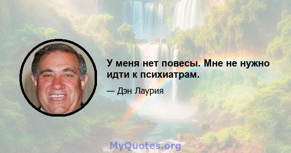 У меня нет повесы. Мне не нужно идти к психиатрам.