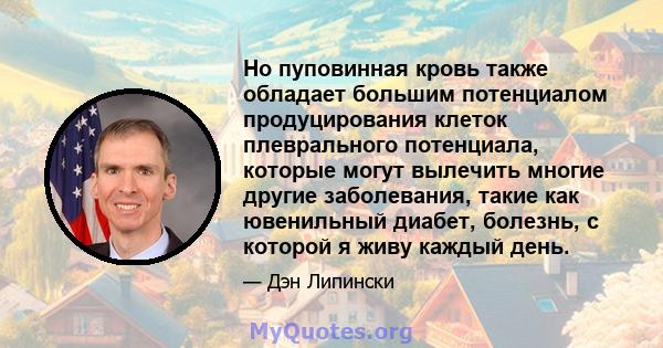 Но пуповинная кровь также обладает большим потенциалом продуцирования клеток плеврального потенциала, которые могут вылечить многие другие заболевания, такие как ювенильный диабет, болезнь, с которой я живу каждый день.