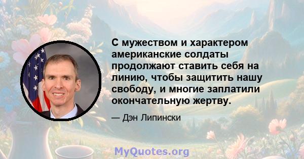 С мужеством и характером американские солдаты продолжают ставить себя на линию, чтобы защитить нашу свободу, и многие заплатили окончательную жертву.