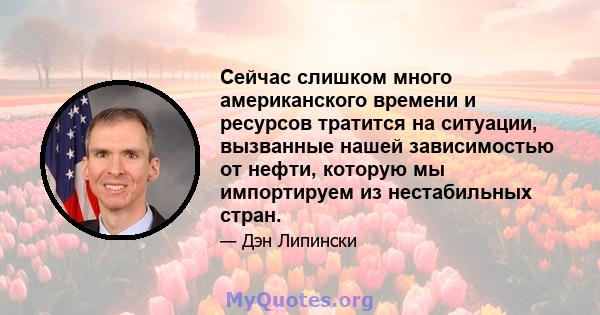 Сейчас слишком много американского времени и ресурсов тратится на ситуации, вызванные нашей зависимостью от нефти, которую мы импортируем из нестабильных стран.