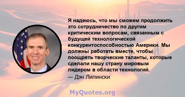 Я надеюсь, что мы сможем продолжить это сотрудничество по другим критическим вопросам, связанным с будущей технологической конкурентоспособностью Америки. Мы должны работать вместе, чтобы поощрять творческие таланты,