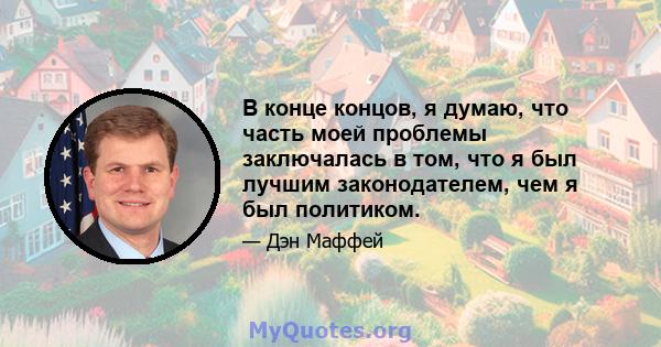 В конце концов, я думаю, что часть моей проблемы заключалась в том, что я был лучшим законодателем, чем я был политиком.