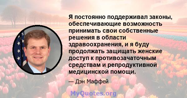 Я постоянно поддерживал законы, обеспечивающие возможность принимать свои собственные решения в области здравоохранения, и я буду продолжать защищать женские доступ к противозачаточным средствам и репродуктивной