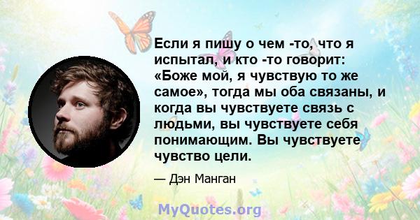 Если я пишу о чем -то, что я испытал, и кто -то говорит: «Боже мой, я чувствую то же самое», тогда мы оба связаны, и когда вы чувствуете связь с людьми, вы чувствуете себя понимающим. Вы чувствуете чувство цели.