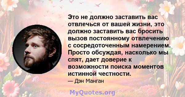 Это не должно заставить вас отвлечься от вашей жизни, это должно заставить вас бросить вызов постоянному отвлечению с сосредоточенным намерением. Просто обсуждая, насколько мы спят, дает доверие к возможности поиска