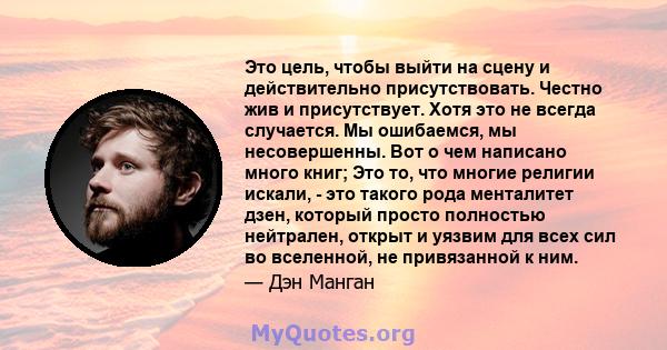 Это цель, чтобы выйти на сцену и действительно присутствовать. Честно жив и присутствует. Хотя это не всегда случается. Мы ошибаемся, мы несовершенны. Вот о чем написано много книг; Это то, что многие религии искали, -