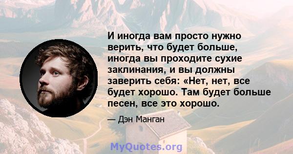 И иногда вам просто нужно верить, что будет больше, иногда вы проходите сухие заклинания, и вы должны заверить себя: «Нет, нет, все будет хорошо. Там будет больше песен, все это хорошо.