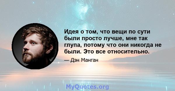 Идея о том, что вещи по сути были просто лучше, мне так глупа, потому что они никогда не были. Это все относительно.