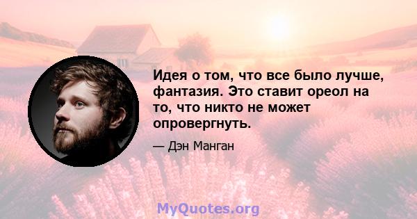 Идея о том, что все было лучше, фантазия. Это ставит ореол на то, что никто не может опровергнуть.