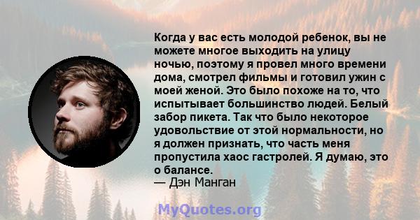 Когда у вас есть молодой ребенок, вы не можете многое выходить на улицу ночью, поэтому я провел много времени дома, смотрел фильмы и готовил ужин с моей женой. Это было похоже на то, что испытывает большинство людей.