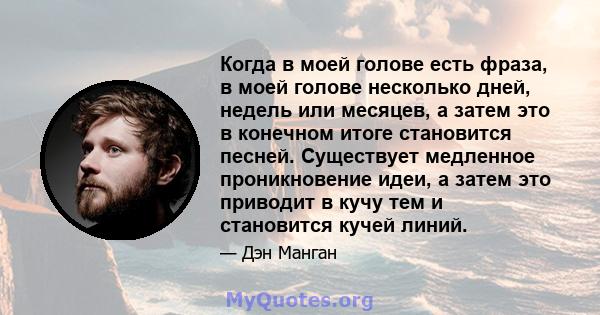 Когда в моей голове есть фраза, в моей голове несколько дней, недель или месяцев, а затем это в конечном итоге становится песней. Существует медленное проникновение идеи, а затем это приводит в кучу тем и становится