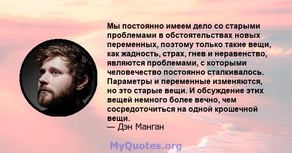 Мы постоянно имеем дело со старыми проблемами в обстоятельствах новых переменных, поэтому только такие вещи, как жадность, страх, гнев и неравенство, являются проблемами, с которыми человечество постоянно сталкивалось.