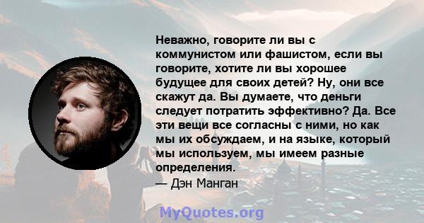 Неважно, говорите ли вы с коммунистом или фашистом, если вы говорите, хотите ли вы хорошее будущее для своих детей? Ну, они все скажут да. Вы думаете, что деньги следует потратить эффективно? Да. Все эти вещи все