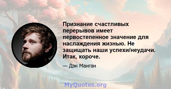 Признание счастливых перерывов имеет первостепенное значение для наслаждения жизнью. Не защищать наши успехи/неудачи. Итак, короче.