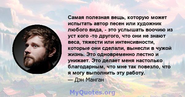 Самая полезная вещь, которую может испытать автор песен или художник любого вида, - это услышать воочию из уст кого -то другого, что они не знают веса, тяжести или интенсивности, которые они сделали, вынесли в чужой