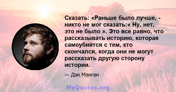 Сказать: «Раньше было лучше, - никто не мог сказать:« Ну, нет, это не было ». Это все равно, что рассказывать историю, которая самоубийтся с тем, кто скончался, когда они не могут рассказать другую сторону истории.