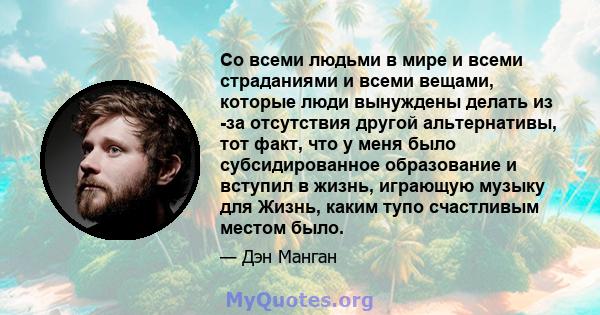 Со всеми людьми в мире и всеми страданиями и всеми вещами, которые люди вынуждены делать из -за отсутствия другой альтернативы, тот факт, что у меня было субсидированное образование и вступил в жизнь, играющую музыку